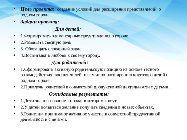 Цель проекта:    создание условий для расширения представлений  о родном городе.   Задачи проекта:  Для детей: 1.Формировать элементарные представления о городе. 2.Развивать связную речь 3. Обогащать словарный запас . 4.Воспитывать любовь к своему городу.  Для родителей: 1.Сформировать активную родительскую позицию на основе тесного взаимодействия  воспитателей  и семьи по расширению кругозора детей о родном городе . 2.Привлечь родителей к совместной продуктивной деятельности с детьми .  Ожидаемые результаты: 1.Дети знают название города, в котором живут. 2.У детей появиться желание получать сведения о новых объектах. 3.Родители  принимают активное участие в совместной продуктивной деятельности с детьми.