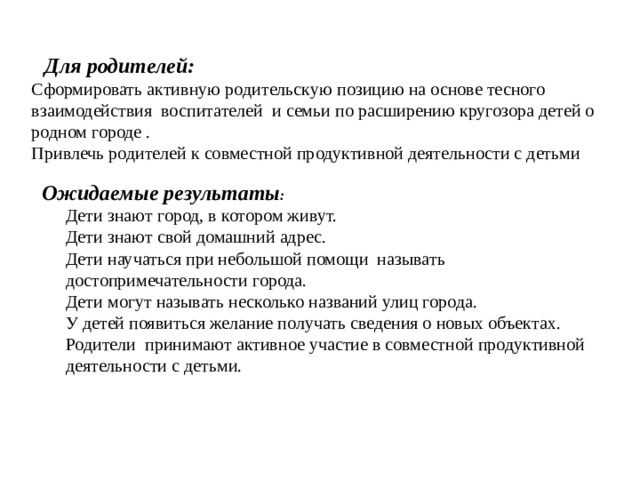Для родителей:  Сформировать активную родительскую позицию на основе тесного взаимодействия  воспитателей  и семьи по расширению кругозора детей о родном городе .  Привлечь родителей к совместной продуктивной деятельности с детьми    Ожидаемые результаты :  Дети знают город, в котором живут.  Дети знают свой домашний адрес.  Дети научаться при небольшой помощи  называть достопримечательности города.  Дети могут называть несколько названий улиц города.  У детей появиться желание получать сведения о новых объектах.  Родители  принимают активное участие в совместной продуктивной деятельности с детьми.