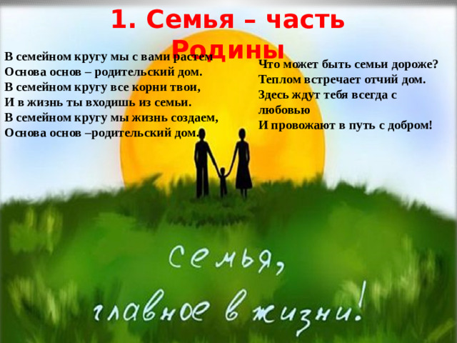 1. Семья – часть Родины В семейном кругу мы с вами растем Основа основ – родительский дом. В семейном кругу все корни твои, И в жизнь ты входишь из семьи. В семейном кругу мы жизнь создаем, Основа основ –родительский дом.  Что может быть семьи дороже? Теплом встречает отчий дом. Здесь ждут тебя всегда с любовью И провожают в путь с добром!