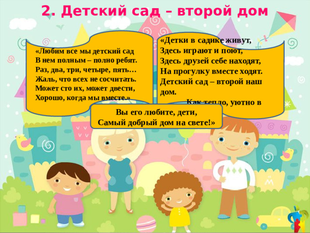 2. Детский сад – второй дом  «Любим все мы детский сад  В нем полным – полно ребят.  Раз, два, три, четыре, пять…  Жаль, что всех не сосчитать.  Может сто их, может двести,  Хорошо, когда мы вместе.» «Детки в садике живут, Здесь играют и поют, Здесь друзей себе находят, На прогулку вместе ходят. Детский сад – второй наш дом.  Как тепло, уютно в нем! Вы его любите, дети, Самый добрый дом на свете!»