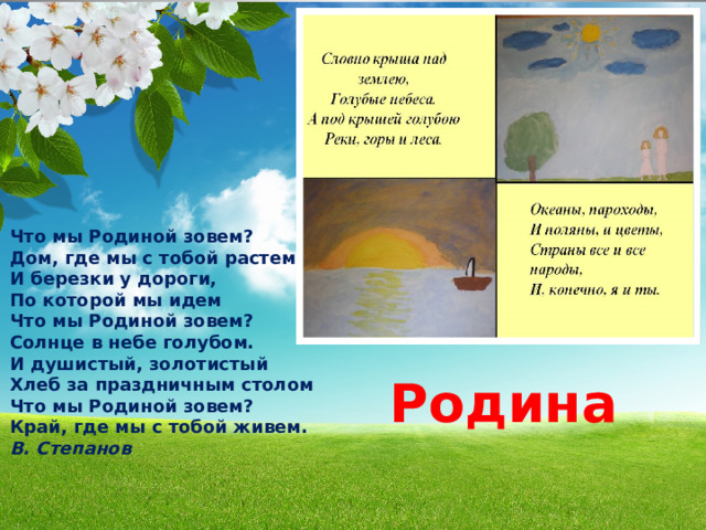 Что мы Родиной зовем? Дом, где мы с тобой растем И березки у дороги, По которой мы идем Что мы Родиной зовем? Солнце в небе голубом. И душистый, золотистый Хлеб за праздничным столом Что мы Родиной зовем? Край, где мы с тобой живем. В. Степанов  Родина