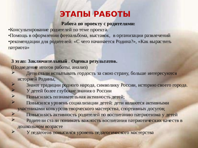 Этапы работы Работа по проекту с родителями: • Консультирование родителей по теме проекта. • Помощь в оформлении фотоальбома, выставок, в организации развлечений • рекомендации для родителей: «С чего начинается Родина?», «Как вырастить патриота» 3 этап: Заключительный . Оценка результатов. (Подведение итогов работы, анализ)