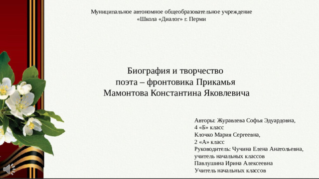 Муниципальное автономное общеобразовательное учреждение  «Школа «Диалог» г. Перми Биография и творчество поэта – фронтовика Прикамья Мамонтова Константина Яковлевича Слайд № 1. Во имя Великой Победы. О поэтах-фронтовиках, прошедших ВОВ. Авторы: Журавлева Софья Эдуардовна, 4 «Б» класс Клочко Мария Сергеевна, 2 «А» класс Руководитель: Чучина Елена Анатольевна, учитель начальных классов Павлушина Ирина Алексеевна Учитель начальных классов