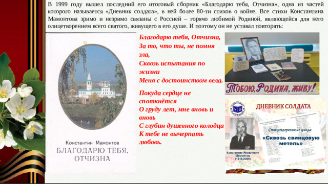 В 1999 году вышел последний его итоговый сборник «Благодарю тебя, Отчизна», одна из частей которого называется «Дневник солдата», в ней более 80-ти стихов о войне. Все стихи Константина Мамонтова зримо и незримо связаны с Россией – горячо любимой Родиной, являющейся для него олицетворением всего святого, живущего в его душе. И поэтому он не уставал повторять: Благодарю тебя, Отчизна,  За то, что ты, не помня зла,  Сквозь испытания по жизни  Меня с достоинством вела. Покуда сердце не споткнётся  О груду лет, мне вновь и вновь  С глубин душевного колодца  К тебе не вычерпать любовь. Слайд № 13. Тобою, Родина, живу! Итоговый сборник « Благодарю тебя, Отчизна».