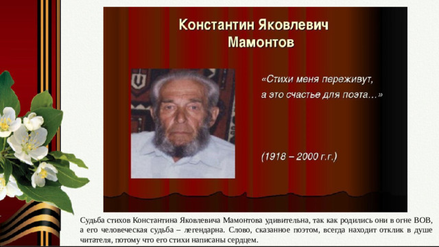 Слайд № 16. «Стихи меня переживут, а это счастье для поэта….» Выражение своего отношения к автору стихов и его творчеству. Судьба стихов Константина Яковлевича Мамонтова удивительна, так как родились они в огне ВОВ, а его человеческая судьба – легендарна. Слово, сказанное поэтом, всегда находит отклик в душе читателя, потому что его стихи написаны сердцем.