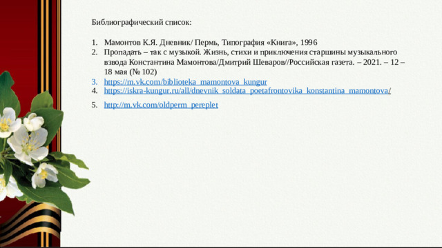 Библиографический список: Мамонтов К.Я. Дневник/ Пермь, Типография «Книга», 1996 Пропадать – так с музыкой. Жизнь, стихи и приключения старшины музыкального взвода Константина Мамонтова/Дмитрий Шеваров//Российская газета. – 2021. – 12 – 18 мая (№ 102) https :// m . vk . com / biblioteka _ mamontova _ kungur https:// iskra - kungur . ru / all/ dnevnik_soldata_poetafrontovika_konstantina_mamontova /  http://m.vk.com/oldperm_pereplet Слайд № 17. Перечень источников, ссылки на используемые материалы.