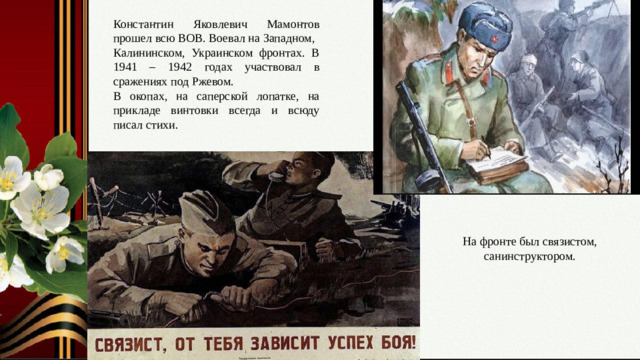 Константин Яковлевич Мамонтов прошел всю ВОВ. Воевал на Западном, Калининском, Украинском фронтах. В 1941 – 1942 годах участвовал в сражениях под Ржевом. В окопах, на саперской лопатке, на прикладе винтовки всегда и всюду писал стихи. Слайд № 6. Всю войну на фронте. Душа поэта, а судьба солдата. На фронте был связистом, санинструктором.