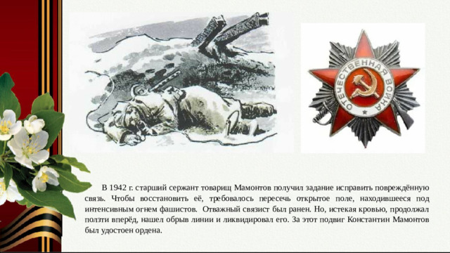 Слайд № 7. Подвиг связиста. Награда – орден Отечественной войны I степени. В 1942 г. старший сержант товарищ Мамонтов получил задание исправить повреждённую связь. Чтобы восстановить её, требовалось пересечь открытое поле, находившееся под интенсивным огнем фашистов. Отважный связист был ранен. Но, истекая кровью, продолжал ползти вперёд, нашел обрыв линии и ликвидировал его. За этот подвиг Константин Мамонтов был удостоен ордена.