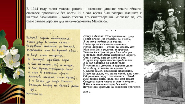 В 1944 году поэта тяжело ранило – сквозное ранение левого лёгкого, считался пропавшим без вести. И в это время был потерян планшет с шестью блокнотами – около трёхсот его стихотворений. «Исчезло то, что было самым дорогим для меня»-вспоминал Мамонтов. Слайд № 9. Тяжёлое ранение. Потеря планшета с шестью блокнотами стихов. Строчки, наполненные душевной болью.