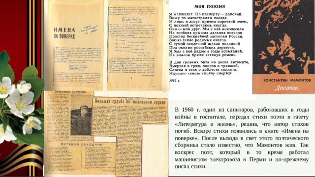 В 1960 г. один из санитаров, работавших в годы войны в госпитале, передал стихи поэта в газету «Литература и жизнь», решив, что автор стихов погиб. Вскоре стихи появились в книге «Имена на поверке». После выхода в свет этого поэтического сборника стало известно, что Мамонтов жив. Так воскрес поэт, который в то время работал машинистом электровоза в Перми и по-прежнему писал стихи. Слайд № 10. Мирная жизнь. Книга «Имена на поверке». Воскрешение поэта. Машинист электровоза.