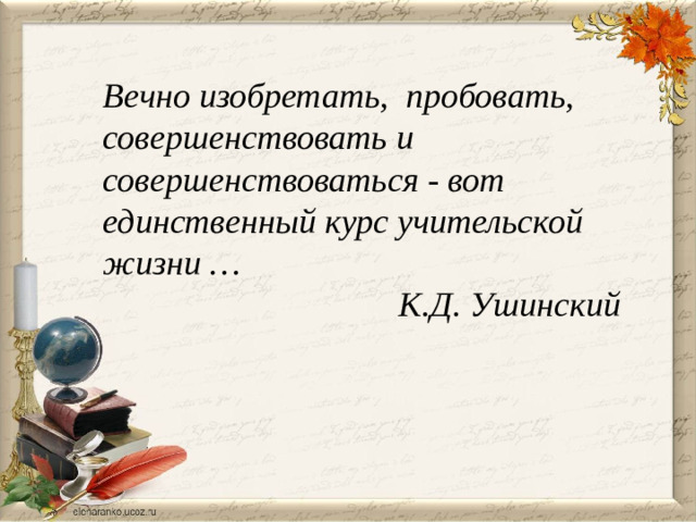 Вечно изобретать, пробовать, совершенствовать и совершенствоваться - вот единственный курс учительской жизни …  К.Д. Ушинский
