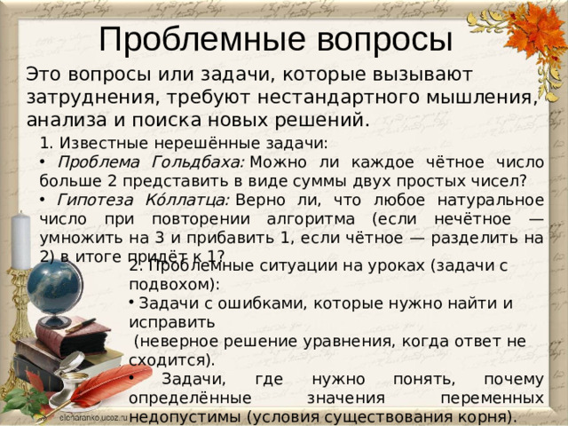 Проблемные вопросы Это вопросы или задачи, которые вызывают затруднения, требуют нестандартного мышления, анализа и поиска новых решений.    Известные нерешённые задачи:  Проблема Гольдбаха:  Можно ли каждое чётное число больше 2 представить в виде суммы двух простых чисел?  Гипотеза Ко́ллатца:  Верно ли, что любое натуральное число при повторении алгоритма (если нечётное — умножить на 3 и прибавить 1, если чётное — разделить на 2) в итоге придёт к 1?  Проблемные ситуации на уроках (задачи с подвохом):  Задачи с ошибками, которые нужно найти и исправить  (неверное решение уравнения, когда ответ не сходится).