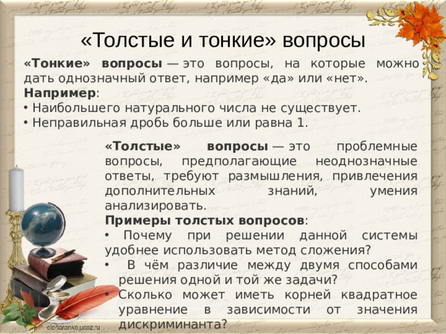 «Толстые и тонкие» вопросы   «Тонкие» вопросы  — это вопросы, на которые можно дать однозначный ответ, например «да» или «нет».  Например :  Наибольшего натурального числа не существует.  Неправильная дробь больше или равна 1. «Толстые» вопросы  — это проблемные вопросы, предполагающие неоднозначные ответы, требуют размышления, привлечения дополнительных знаний, умения анализировать.  Примеры толстых вопросов :