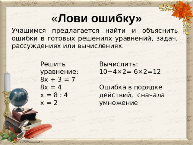 « Лови ошибку» Учащимся предлагается найти и объяснить ошибки в готовых решениях уравнений, задач, рассуждениях или вычислениях. Вычислить:  10−4×2= 6×2=12 Решить уравнение: 8х + 3 = 7 Ошибка в порядке действий, сначала умножение 8х = 4 х = 8 : 4 х = 2