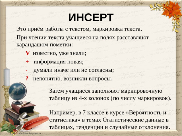ИНСЕРТ Это приём работы с текстом, маркировка текста. При чтении текста учащиеся на полях расставляют карандашом пометки:   V  известно, уже знали;  +  информация новая;  -   думали иначе или не согласны;  ?   непонятно, возникли вопросы. Затем учащиеся заполняют маркировочную таблицу из 4-х колонок (по числу маркировок). Например, в 7 классе в курсе «Вероятность и статистика» в темах Статистические данные в таблицах, тенденции и случайные отклонения.