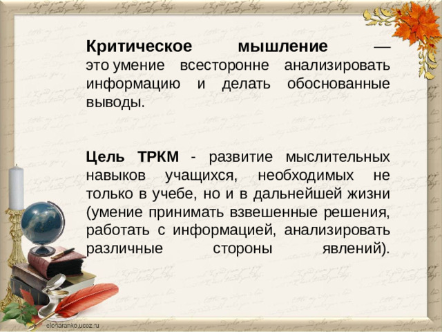 Критическое мышление — это умение всесторонне анализировать информацию и делать обоснованные выводы.      Цель  ТРКМ - развитие мыслительных навыков учащихся, необходимых не только в учебе, но и в дальнейшей жизни (умение принимать взвешенные решения, работать с информацией, анализировать различные стороны явлений).