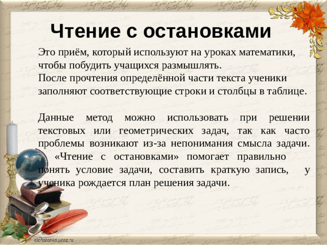 Чтение с остановками Это приём, который используют на уроках математики, чтобы побудить учащихся размышлять. После прочтения определённой части текста ученики заполняют соответствующие строки и столбцы в таблице. Данные метод можно использовать при решении текстовых или геометрических задач, так как часто проблемы возникают из-за непонимания смысла задачи.  «Чтение с остановками» помогает правильно  понять условие задачи, составить краткую запись,  у ученика рождается план решения задачи. 