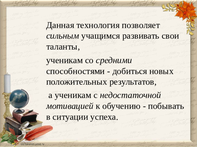 Данная технология позволяет сильным учащимся развивать свои таланты, ученикам со средними способностями - добиться новых положительных результатов,  а ученикам с недостаточной мотивацией к обучению - побывать в ситуации успеха.