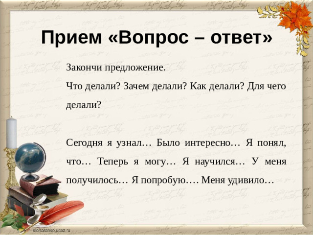 Прием «Вопрос – ответ» Закончи предложение. Что делали? Зачем делали? Как делали? Для чего делали? Сегодня я узнал… Было интересно… Я понял, что… Теперь я могу… Я научился… У меня получилось… Я попробую…. Меня удивило…