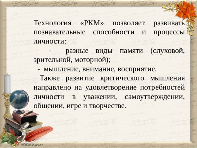 Технология «РКМ» позволяет развивать познавательные способности и процессы личности:  - разные виды памяти (слуховой, зрительной, моторной);  - мышление, внимание, восприятие.  Также развитие критического мышления направлено на удовлетворение потребностей личности в уважении, самоутверждении, общении, игре и творчестве.