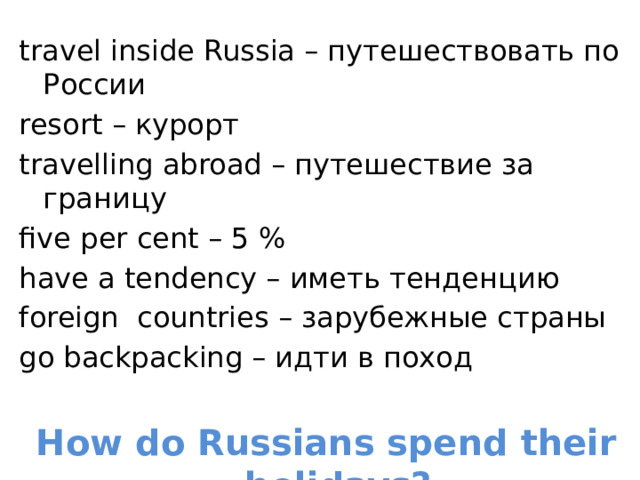 travel inside Russia – путешествовать по России resort – курорт travelling abroad – путешествие за границу five per cent – 5 % have a tendency – иметь тенденцию foreign countries – зарубежные страны go backpacking – идти в поход How do Russians spend their holidays?