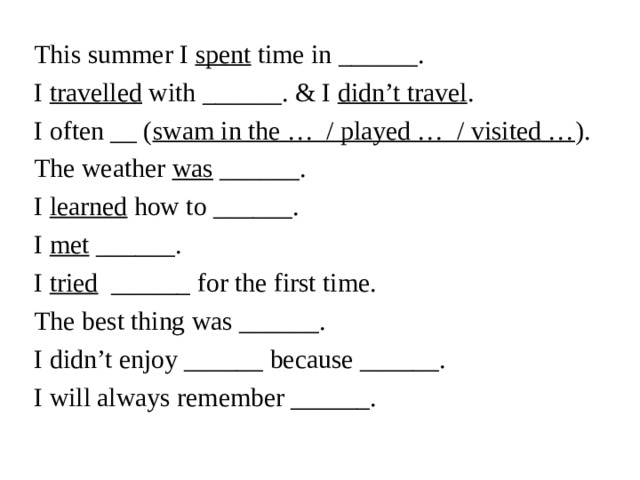 This summer I spent time in ______.  I travelled with ______. & I didn’t travel .  I often __ ( swam in the … / played … / visited … ).  The weather was ______.  I learned how to ______.  I met ______.  I tried ______ for the first time.  The best thing was ______.  I didn’t enjoy ______ because ______.  I will always remember ______.