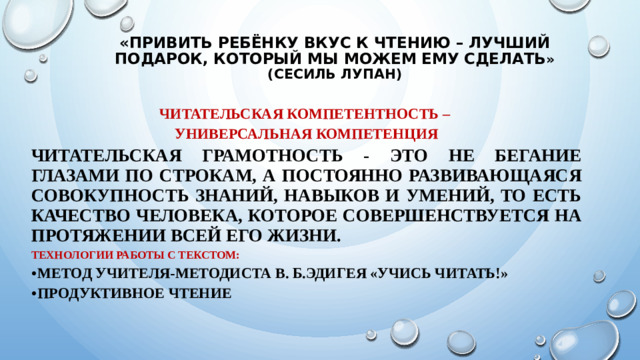 «Привить ребёнку вкус к чтению – лучший подарок, который мы можем ему сделать » (Сесиль Лупан) Читательская компетентность – универсальная компетенция Читательская грамотность - это не бегание глазами по строкам, а постоянно развивающаяся совокупность знаний, навыков и умений, то есть качество человека, которое совершенствуется на протяжении всей его жизни. Технологии работы с текстом: