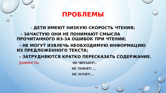 ПРОБЛЕМЫ - дети имеют низкую скорость чтения;  - зачастую они не понимают смысла прочитанного из-за ошибок при чтении;  - не могут извлечь необходимую информацию из предложенного текста;  - затрудняются кратко пересказать содержание.  Данность: Не читают!..  Не любят! … Не хотят!…