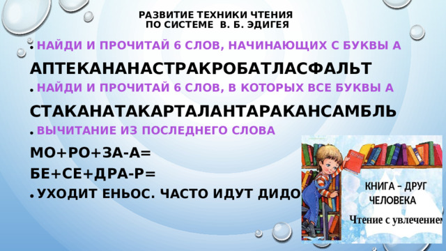 Развитие техники чтения  по системе В. Б. Эдигея Найди и прочитай 6 слов, начинающих с буквы А АПТЕКАНАНАСТРАКРОБАТЛАСФАЛЬТ Найди и прочитай 6 слов, в которых все буквы А СТАКАНАТАКАРТАЛАНТАРАКАНСАМБЛЬ Вычитание из последнего слова Мо+ро+за-А= БЕ+СЕ+ДРА-Р= Уходит ЕНЬОС. Часто идут ДИДОЖ.