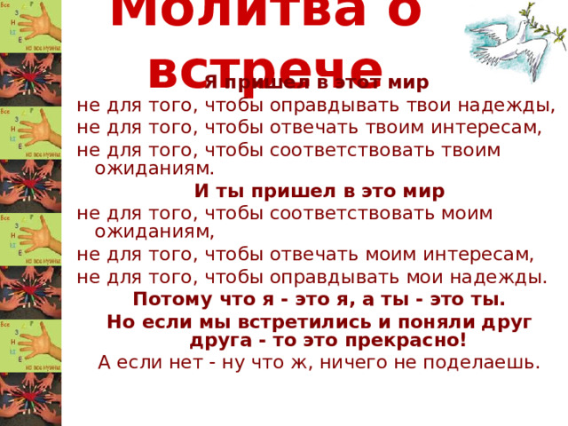 Молитва о встрече Я пришел в этот мир не для того, чтобы оправдывать твои надежды, не для того, чтобы отвечать твоим интересам, не для того, чтобы соответствовать твоим ожиданиям. И ты пришел в это мир не для того, чтобы соответствовать моим ожиданиям, не для того, чтобы отвечать моим интересам, не для того, чтобы оправдывать мои надежды. Потому что я - это я, а ты - это ты. Но если мы встретились и поняли друг друга - то это прекрасно! А если нет - ну что ж, ничего не поделаешь.