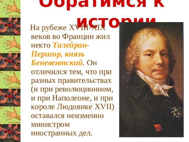 Обратимся к истории  На рубеже XVIII - XIX веков во Франции жил некто Талейран-Перигор, князь Беневентский . Он отличился тем, что при разных правительствах (и при революционном, и при Наполеоне, и при короле Людовике XVII ) оставался неизменно министром иностранных дел.