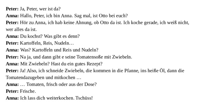 Peter: Ja, Peter, wer ist da?  Anna: Hallo, Peter, ich bin Anna. Sag mal, ist Otto bei euch?  Peter: Hör zu Anna, ich hab keine Ahnung, ob Otto da ist. Ich koche gerade, ich weiß nicht, wer alles da ist.  Anna: Du kochst? Was gibt es denn?  Peter: Kartoffeln, Reis, Nudeln…  Anna: Was? Kartoffeln und Reis und Nudeln?  Peter: Na ja, und dann gibt e seine Tomatensoße mit Zwiebeln.  Anna: Mit Zwiebeln? Hast du ein gutes Rezept?  Peter: Ja! Also, ich schneide Zwiebeln, die kommen in die Pfanne, ins heiße Öl, dann die Tomatendazugeben und mitkochen …  Anna: … Tomaten, frisch oder aus der Dose?  Peter: Frische.  Anna: Ich lass dich weiterkochen. Tschüss!