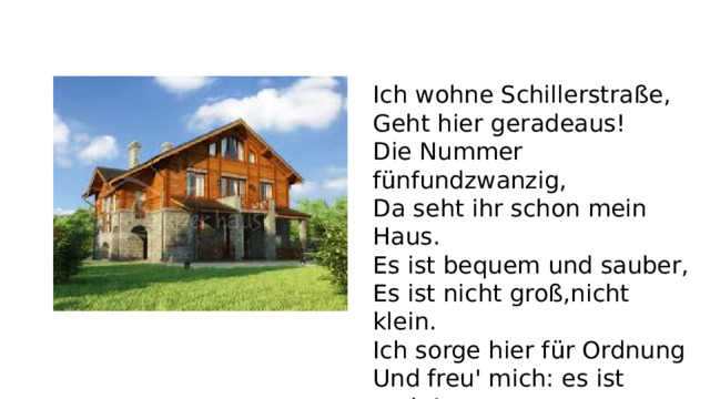 Ich wohne Schillerstraße, Geht hier geradeaus! Die Nummer fünfundzwanzig, Da seht ihr schon mein Haus. Es ist bequem und sauber, Es ist nicht groß,nicht klein. Ich sorge hier für Ordnung Und freu' mich: es ist mein!