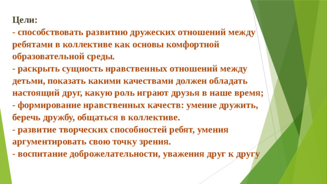 Цели:   - способствовать развитию дружеских отношений между ребятами в коллективе как основы комфортной образовательной среды.  - раскрыть сущность нравственных отношений между детьми, показать какими качествами должен обладать настоящий друг, какую роль играют друзья в наше время;  - формирование нравственных качеств: умение дружить, беречь дружбу, общаться в коллективе.  - развитие творческих способностей ребят, умения аргументировать свою точку зрения.  - воспитание доброжелательности, уважения друг к другу