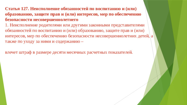 Статья 127. Неисполнение обязанностей по воспитанию и (или) образованию, защите прав и (или) интересов, мер по обеспечению безопасности несовершеннолетнего  1. Неисполнение родителями или другими законными представителями обязанностей по воспитанию и (или) образованию, защите прав и (или) интересов, мер по обеспечению безопасности несовершеннолетних детей, а также по уходу за ними и содержанию –   влечет штраф в размере десяти месячных расчетных показателей.