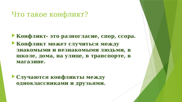 Что такое конфликт? Конфликт- это разногласие, спор, ссора. Конфликт может случиться между знакомыми и незнакомыми людьми, в школе, дома, на улице, в транспорте, в магазине.