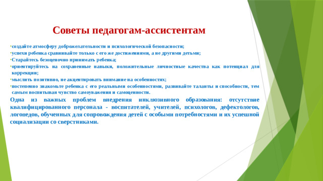 Советы педагогам-ассистентам создайте атмосферу доброжелательности и психологической безопасности; успехи ребенка сравнивайте только с его же достижениями, а не другими детьми; Старайтесь безоценочно принимать ребенка; ориентируйтесь на сохраненные навыки, положительные личностные качества как потенциал для коррекции; мыслить позитивно, не акцентировать внимание на особенностях; постепенно знакомьте ребенка с его реальными особенностями, развивайте таланты и способности, тем самым воспитывая чувство самоуважения и самоценности. Одна из важных проблем внедрения инклюзивного образования: отсутствие квалифицированного персонала - воспитателей, учителей, психологов, дефектологов, логопедов, обученных для сопровождения детей с особыми потребностями и их успешной социализации со сверстниками.