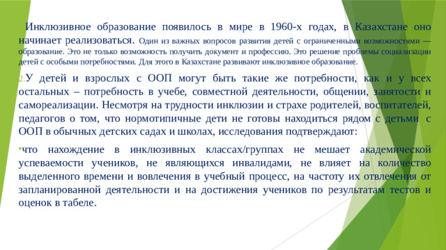 Инклюзивное образование появилось в мире в 1960-х годах, в Казахстане оно начинает реализоваться. Один из важных вопросов развития детей с ограниченными возможностями — образование. Это не только возможность получить документ и профессию. Это решение проблемы социализации детей с особыми потребностями. Для этого в Казахстане развивают инклюзивное образование. У детей и взрослых с ООП могут быть такие же потребности, как и у всех остальных – потребность в учебе, совместной деятельности, общении, занятости и самореализации. Несмотря на трудности инклюзии и страхе родителей, воспитателей, педагогов о том, что нормотипичные дети не готовы находиться рядом с детьми  с ООП в обычных детских садах и школах, исследования подтверждают: что нахождение в инклюзивных классах/группах не мешает академической успеваемости учеников, не являющихся инвалидами, не влияет на количество выделенного времени и вовлечения в учебный процесс, на частоту их отвлечения от запланированной деятельности и на достижения учеников по результатам тестов и оценок в табеле. 