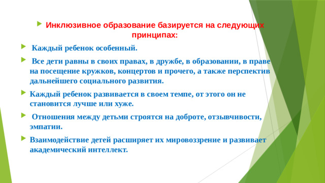 Инклюзивное образование базируется на следующих принципах:  Каждый ребенок особенный.  Все дети равны в своих правах, в дружбе, в образовании, в праве на посещение кружков, концертов и прочего, а также перспектив дальнейшего социального развития. Каждый ребенок развивается в своем темпе, от этого он не становится лучше или хуже.  Отношения между детьми строятся на доброте, отзывчивости, эмпатии. Взаимодействие детей расширяет их мировоззрение и развивает академический интеллект.