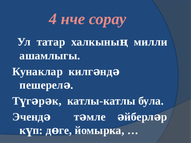 4 нче сорау  Ул татар халкының милли ашамлыгы. Кунаклар килгәндә пешерелә. Түгәрәк, катлы-катлы була. Эчендә тәмле әйберләр күп: дөге, йомырка, …