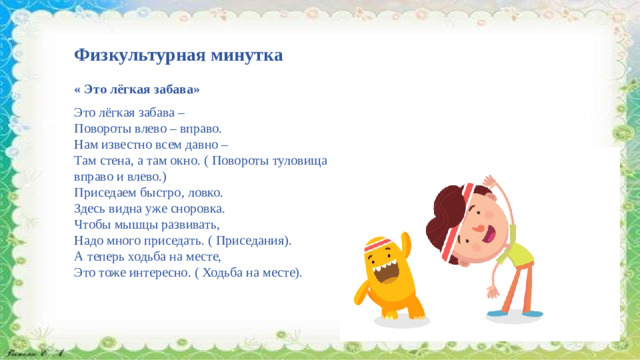 Физкультурная минутка « Это лёгкая забава» Это лёгкая забава – Повороты влево – вправо. Нам известно всем давно – Там стена, а там окно. ( Повороты туловища вправо и влево.) Приседаем быстро, ловко. Здесь видна уже сноровка. Чтобы мышцы развивать, Надо много приседать. ( Приседания). А теперь ходьба на месте, Это тоже интересно. ( Ходьба на месте).