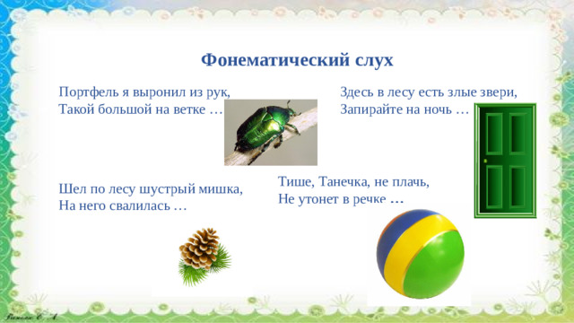 Фонематический слух   Портфель я выронил из рук,  Такой большой на ветке …  Здесь в лесу есть злые звери,  Запирайте на ночь … Тише, Танечка, не плачь,  Не утонет в речке  … Шел по лесу шустрый мишка,  На него свалилась …