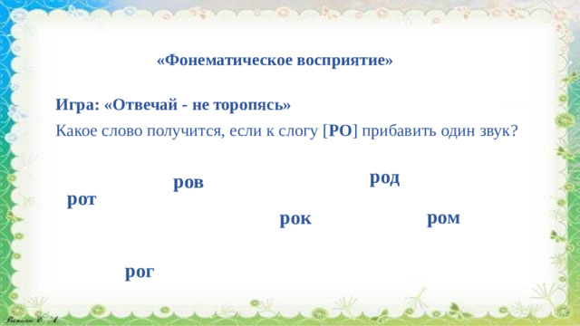 «Фонематическое восприятие» Игра: «Отвечай - не торопясь» Какое слово получится, если к слогу [ РО ] прибавить один звук?   род ров рот ром рок рог