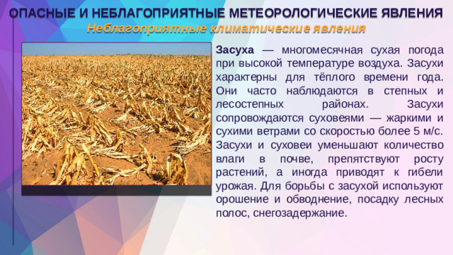 ОПАСНЫЕ И НЕБЛАГОПРИЯТНЫЕ МЕТЕОРОЛОГИЧЕСКИЕ ЯВЛЕНИЯ Неблагоприятные климатические явления Засуха — многомесячная сухая погода при высокой температуре воздуха. Засухи характерны для тёплого времени года. Они часто наблюдаются в степных и лесостепных районах. Засухи сопровождаются суховеями — жаркими и сухими ветрами со скоростью более 5 м/с. Засухи и суховеи уменьшают количество влаги в почве, препятствуют росту растений, а иногда приводят к гибели урожая. Для борьбы с засухой используют орошение и обводнение, посадку лесных полос, снегозадержание.