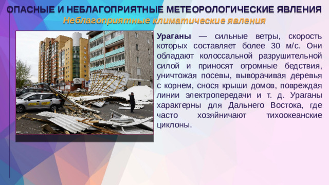 ОПАСНЫЕ И НЕБЛАГОПРИЯТНЫЕ МЕТЕОРОЛОГИЧЕСКИЕ ЯВЛЕНИЯ Неблагоприятные климатические явления Ураганы — сильные ветры, скорость которых составляет более 30 м/с. Они обладают колоссальной разрушительной силой и приносят огромные бедствия, уничтожая посевы, выворачивая деревья с корнем, снося крыши домов, повреждая линии электропередачи и т. д. Ураганы характерны для Дальнего Востока, где часто хозяйничают тихоокеанские циклоны.