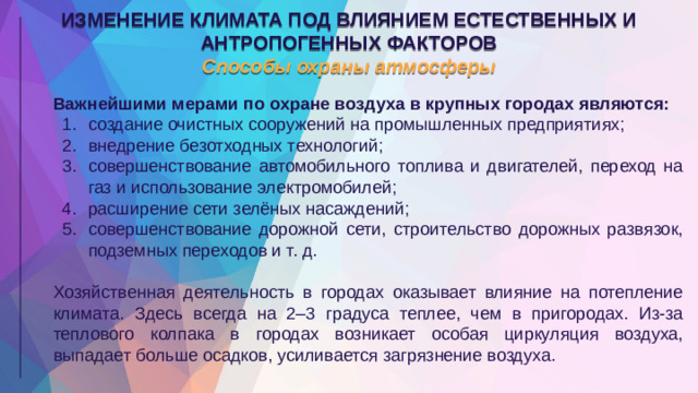 ИЗМЕНЕНИЕ КЛИМАТА ПОД ВЛИЯНИЕМ ЕСТЕСТВЕННЫХ И АНТРОПОГЕННЫХ ФАКТОРОВ Способы охраны атмосферы Важнейшими мерами по охране воздуха в крупных городах являются: создание очистных сооружений на промышленных предприятиях; внедрение безотходных технологий; совершенствование автомобильного топлива и двигателей, переход на газ и использование электромобилей; расширение сети зелёных насаждений; совершенствование дорожной сети, строительство дорожных развязок, подземных переходов и т. д. Хозяйственная деятельность в городах оказывает влияние на потепление климата. Здесь всегда на 2–3 градуса теплее, чем в пригородах. Из-за теплового колпака в городах возникает особая циркуляция воздуха, выпадает больше осадков, усиливается загрязнение воздуха.