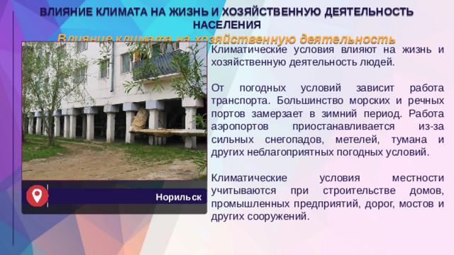 ВЛИЯНИЕ КЛИМАТА НА ЖИЗНЬ И ХОЗЯЙСТВЕННУЮ ДЕЯТЕЛЬНОСТЬ НАСЕЛЕНИЯ Влияние климата на хозяйственную деятельность Климатические условия влияют на жизнь и хозяйственную деятельность людей. От погодных условий зависит работа транспорта. Большинство морских и речных портов замерзает в зимний период. Работа аэропортов приостанавливается из-за сильных снегопадов, метелей, тумана и других неблагоприятных погодных условий. Климатические условия местности учитываются при строительстве домов, промышленных предприятий, дорог, мостов и других сооружений. Норильск