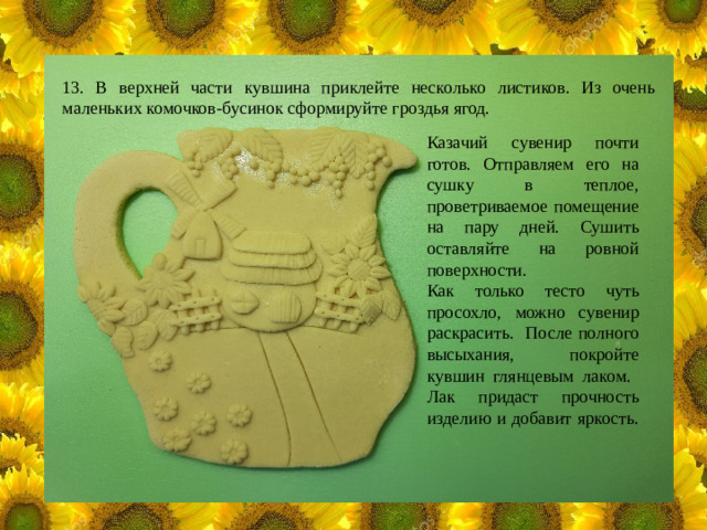 13. В верхней части кувшина приклейте несколько листиков. Из очень маленьких комочков-бусинок сформируйте гроздья ягод. Казачий сувенир почти готов. Отправляем его на сушку в теплое, проветриваемое помещение на пару дней. Сушить оставляйте на ровной поверхности. Как только тесто чуть просохло, можно сувенир раскрасить. После полного высыхания, покройте кувшин глянцевым лаком. Лак придаст прочность изделию и добавит яркость.