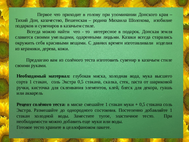 Первое что приходит в голову при упоминании Донского края – Тихий Дон, казачество, Вешенская – родина Михаила Шолохова, изобилие подарков и сувениров в казачьем стиле.  Всегда можно найти что - то интересное в подарок. Донская земля славится своими умельцами, одаренными людьми. Казаки всегда старались окружить себя красивыми вещами. С давних времен изготавливали изделия из керамики, дерева, кожи.  Предлагаю вам из солёного теста изготовить сувенир в казачьем стиле своими руками. Необходимый материал: глубокая миска, холодная вода, мука высшего сорта 1 стакан, соль Экстра 0,5 стакана, скалка, стек, паста от шариковой ручки, кисточка для склеивания элементов, клей, блеск для декора, гуашь или акварель Рецепт солёного теста: в миске смешайте 1 стакан муки + 0,5 стакана соль Экстра. Размешайте до однородного состояния. Постепенно добавляйте 1 стакан холодной воды. Заместите тугое, эластичное тесто. При необходимости можно добавить еще муки или воды. Готовое тесто храните в целлофановом пакете.