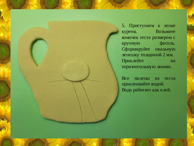 5. Приступаем к лепке куреня. Возьмите комочек теста размером с крупную фасоль. Сформируйте овальную лепешку толщиной 2 мм. Приклейте на горизонтальную линию. Все налепы из теста приклеивайте водой. Вода работает как клей.